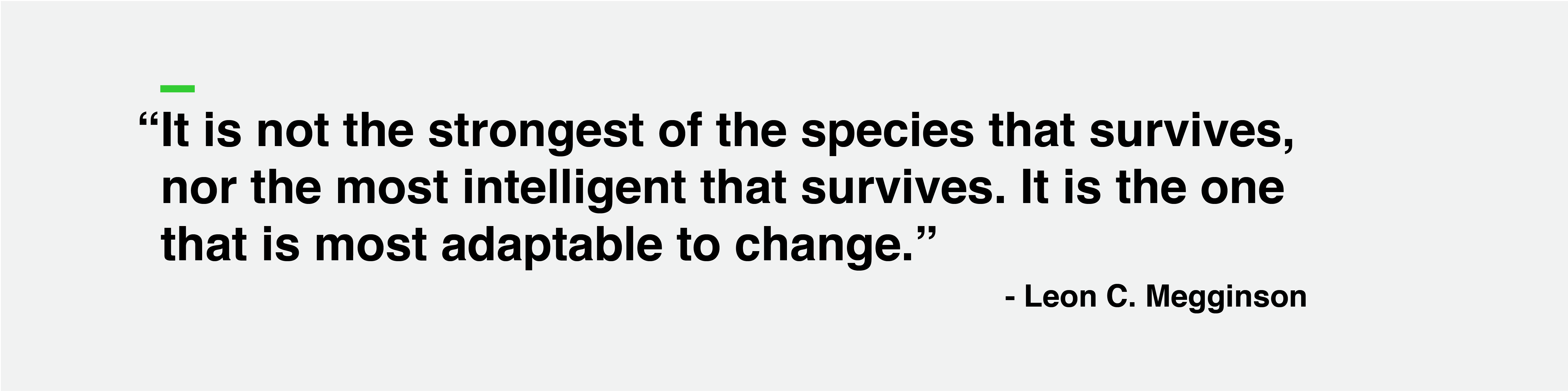 "It is not the strongest of the species that survives, nor the most intelligent that survives. It is the one that is most adaptable to change." -Leon Megginson