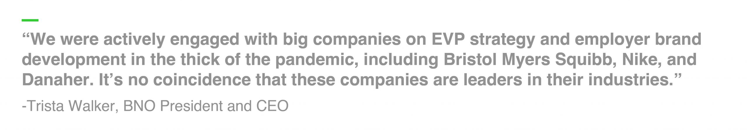 “We were actively engaged with several big companies on EVP strategy and employer brand development in the thick of the pandemic, including Bristol Myers Squibb, Nike, and Danaher. It’s no coincidence that these companies are leaders in their industries.” -Trista Walker, BNO President and CEO