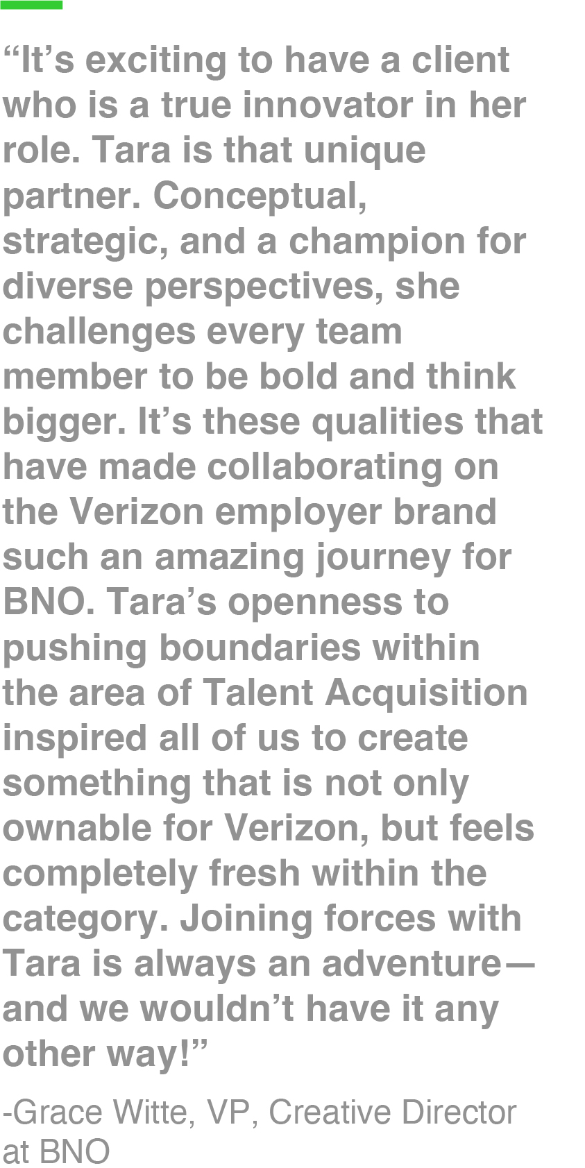 “It’s exciting to have a client who is a true innovator in her role. Tara is that unique partner. Conceptual, strategic, and a champion for diverse perspectives, she challenges every team member to be bold and think bigger. It’s these qualities that have made collaborating on the Verizon employer brand such an amazing journey for BNO. Tara’s openness to pushing boundaries within the area of Talent Acquisition inspired all of us to create something that is not only ownable for Verizon, but feels completely fresh within the category. Joining forces with Tara is always an adventure—and we wouldn’t have it any other way!” -Grace Witte, VP, Creative Director at BNO