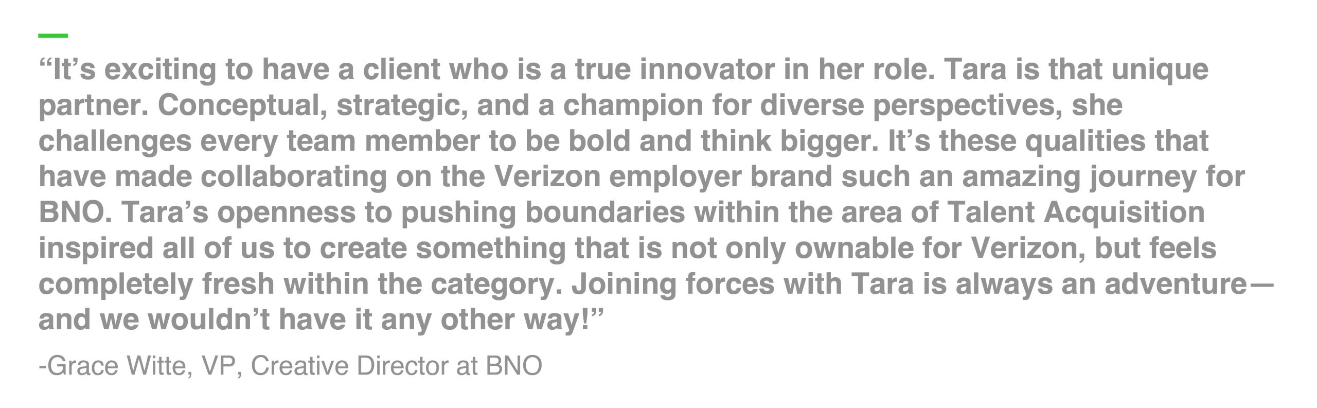 “It’s exciting to have a client who is a true innovator in her role. Tara is that unique partner. Conceptual, strategic, and a champion for diverse perspectives, she challenges every team member to be bold and think bigger. It’s these qualities that have made collaborating on the Verizon employer brand such an amazing journey for BNO. Tara’s openness to pushing boundaries within the area of Talent Acquisition inspired all of us to create something that is not only ownable for Verizon, but feels completely fresh within the category. Joining forces with Tara is always an adventure—and we wouldn’t have it any other way!” -Grace Witte, VP, Creative Director at BNO