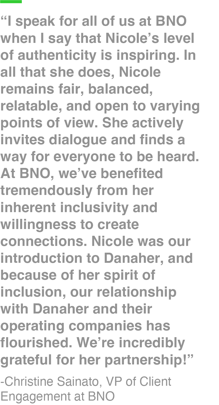 “I speak for all of us at BNO when I say that Nicole’s level of authenticity is inspiring. In all that she does, Nicole remains fair, balanced, relatable, and open to varying points of view. She actively invites dialogue and finds a way for everyone to be heard. At BNO, we’ve benefited tremendously from her inherent inclusivity and willingness to create connections. Nicole was our introduction to Danaher, and because of her spirit of inclusion, our relationship with Danaher and their operating companies has flourished. We’re incredibly grateful for her partnership!” -Christine Sainato, VP of Client Engagement at BNO