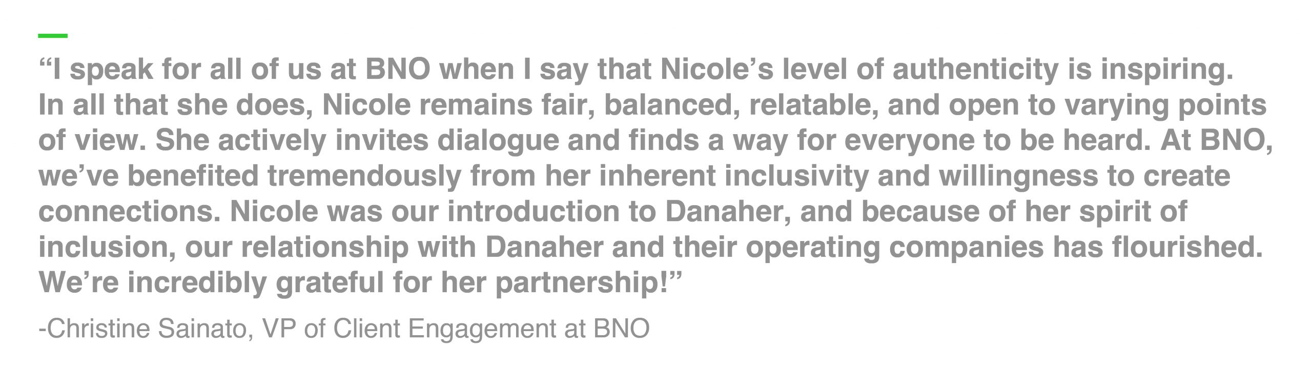 “I speak for all of us at BNO when I say that Nicole’s level of authenticity is inspiring. In all that she does, Nicole remains fair, balanced, relatable, and open to varying points of view. She actively invites dialogue and finds a way for everyone to be heard. At BNO, we’ve benefited tremendously from her inherent inclusivity and willingness to create connections. Nicole was our introduction to Danaher, and because of her spirit of inclusion, our relationship with Danaher and their operating companies has flourished. We’re incredibly grateful for her partnership!” -Christine Sainato, VP of Client Engagement at BNO