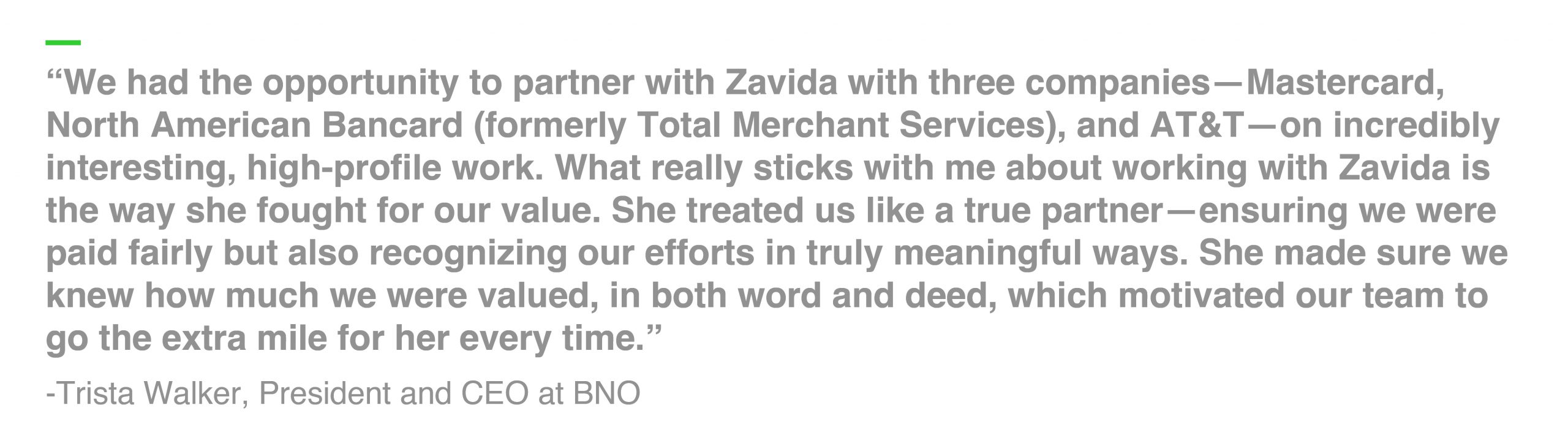 “We had the opportunity to partner with Zavida with three companies—Mastercard, North American Bancard (formerly Total Merchant Services), and AT&T—on incredibly interesting, high-profile work. What really sticks with me about working with Zavida is the way she fought for our value. She treated us like a true partner—ensuring we were paid fairly but also recognizing our efforts in truly meaningful ways. She made sure we knew how much we were valued, in both word and deed, which motivated our team to go the extra mile for her every time.” -Trista Walker, President and CEO at BNO