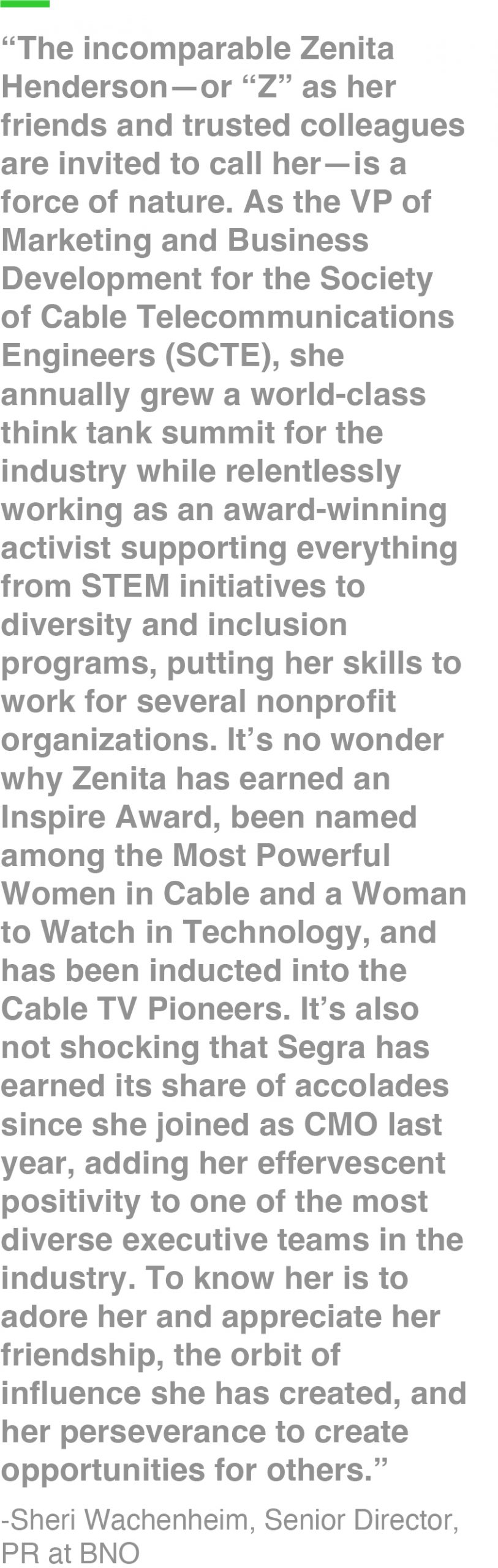 “The incomparable Zenita Henderson—or “Z” as her friends and trusted colleagues are invited to call her—is a force of nature. As the VP of Marketing and Business Development for the Society of Cable Telecommunications Engineers (SCTE), she annually grew a world-class think tank summit for the industry while relentlessly working as an award-winning activist supporting everything from STEM initiatives to diversity and inclusion programs, putting her skills to work for several nonprofit organizations. It’s no wonder why Zenita has earned an Inspire Award, been named among the Most Powerful Women in Cable and a Woman to Watch in Technology, and has been inducted into the Cable TV Pioneers. It’s also not shocking that Segra has earned its share of accolades since she joined as CMO last year, adding her effervescent positivity to one of the most diverse executive teams in the industry. To know her is to adore her and appreciate her friendship, the orbit of influence she has created, and her perseverance to create opportunities for others.” -Sheri Wachenheim, Senior Director, PR at BNO