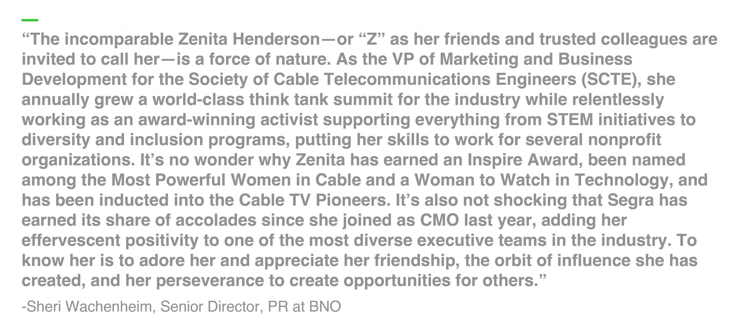 “The incomparable Zenita Henderson—or “Z” as her friends and trusted colleagues are invited to call her—is a force of nature. As the VP of Marketing and Business Development for the Society of Cable Telecommunications Engineers (SCTE), she annually grew a world-class think tank summit for the industry while relentlessly working as an award-winning activist supporting everything from STEM initiatives to diversity and inclusion programs, putting her skills to work for several nonprofit organizations. It’s no wonder why Zenita has earned an Inspire Award, been named among the Most Powerful Women in Cable and a Woman to Watch in Technology, and has been inducted into the Cable TV Pioneers. It’s also not shocking that Segra has earned its share of accolades since she joined as CMO last year, adding her effervescent positivity to one of the most diverse executive teams in the industry. To know her is to adore her and appreciate her friendship, the orbit of influence she has created, and her perseverance to create opportunities for others.” -Sheri Wachenheim, Senior Director, PR at BNO