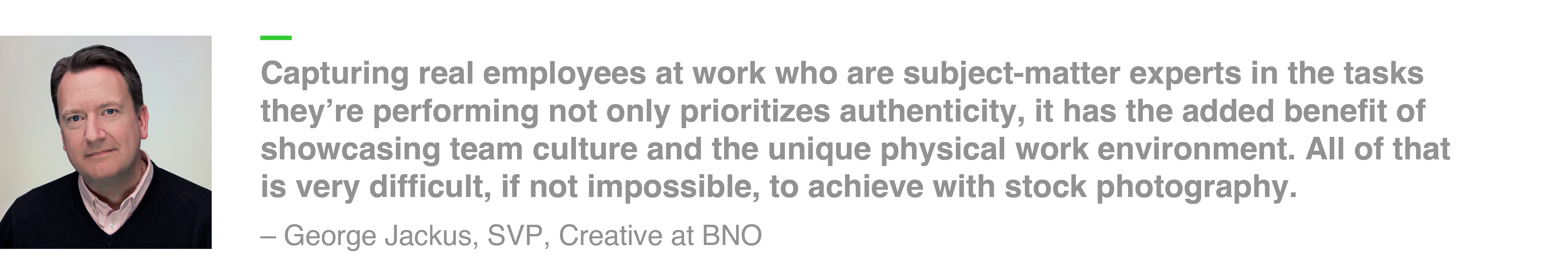 Capturing real employees at work who are subject-matter experts in the tasks they’re performing not only prioritizes authenticity, it has the added benefit of showcasing team culture and the unique physical work environment. All of that is very difficult, if not impossible, to achieve with stock photography. – George Jackus, SVP, Creative at BNO