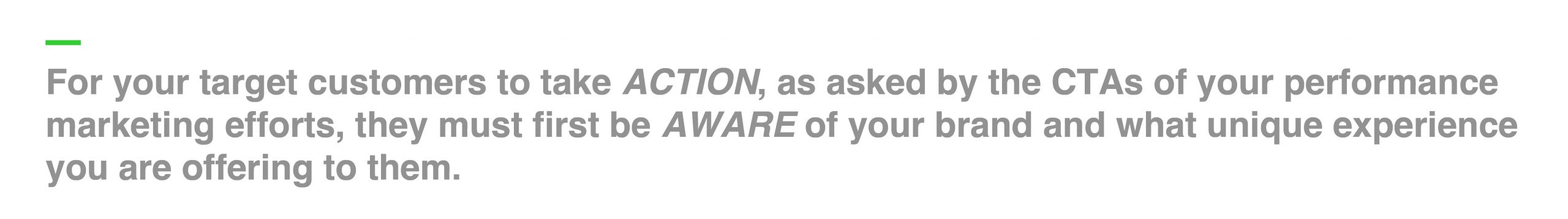 For your target customers to take ACTION, as asked by the CTAs of your performance marketing efforts, they must first be AWARE of your brand and what unique experience you are offering to them.