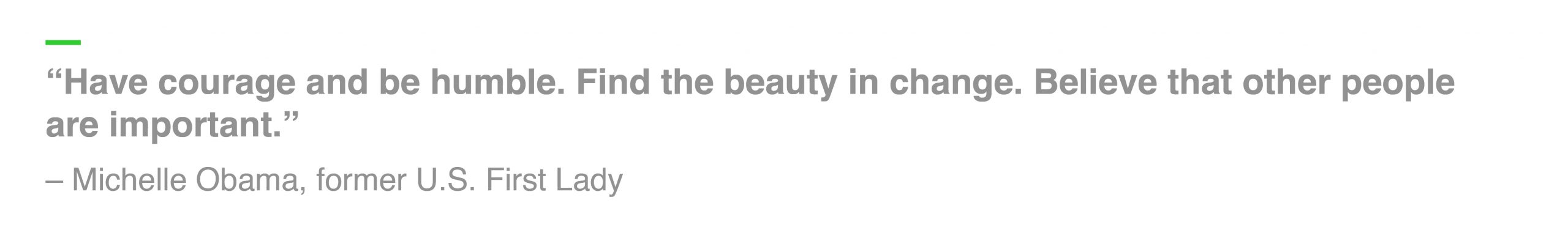 “Have courage and be humble. Find the beauty in change. Believe that other people are important.” – Michelle Obama, former U.S. First Lady