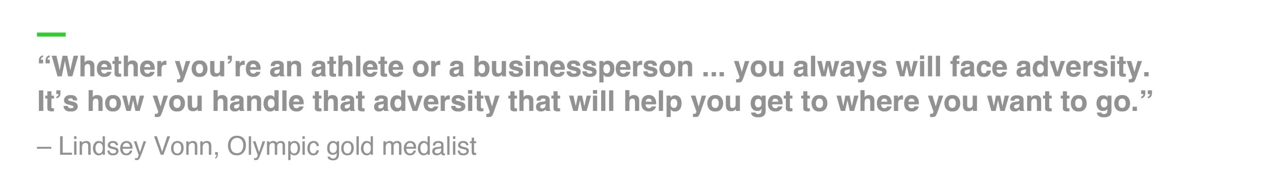 “Whether you’re an athlete or a businessperson ... you always will face adversity. It’s how you handle that adversity that will help you get to where you want to go.” – Lindsey Vonn, Olympic gold medalist