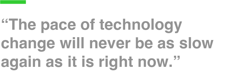 “The pace of technology change will never be as slow again as it is right now.”