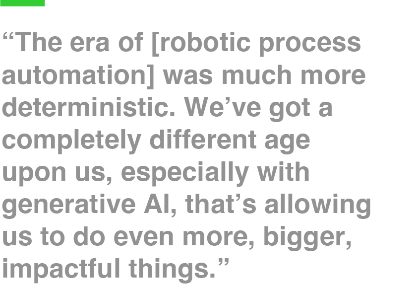 “The era of [robotic process automation] was much more deterministic. We’ve got a completely different age upon us, especially with generative AI, that’s allowing us to do even more, bigger, impactful things.”