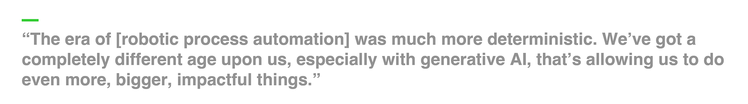 “The era of [robotic process automation] was much more deterministic. We’ve got a completely different age upon us, especially with generative AI, that’s allowing us to do even more, bigger, impactful things.”