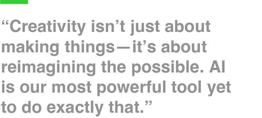 “Creativity isn’t just about making things—it’s about reimagining the possible. AI is our most powerful tool yet to do exactly that.”