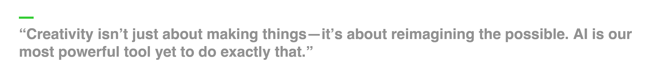 “Creativity isn’t just about making things—it’s about reimagining the possible. AI is our most powerful tool yet to do exactly that.”